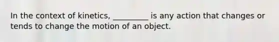 In the context of kinetics, _________ is any action that changes or tends to change the motion of an object.