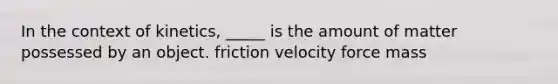 In the context of kinetics, _____ is the amount of matter possessed by an object. friction velocity force mass