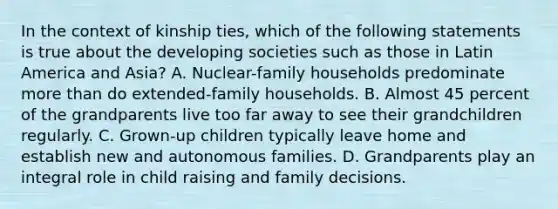 In the context of kinship ties, which of the following statements is true about the developing societies such as those in Latin America and Asia? A. Nuclear-family households predominate more than do extended-family households. B. Almost 45 percent of the grandparents live too far away to see their grandchildren regularly. C. Grown-up children typically leave home and establish new and autonomous families. D. Grandparents play an integral role in child raising and family decisions.