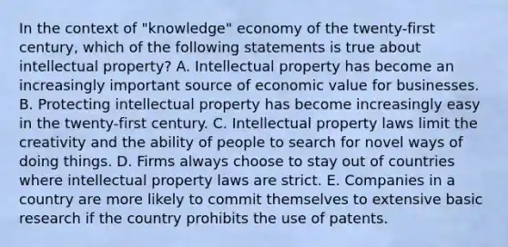 In the context of "knowledge" economy of the twenty-first century, which of the following statements is true about intellectual property? A. Intellectual property has become an increasingly important source of economic value for businesses. B. Protecting intellectual property has become increasingly easy in the twenty-first century. C. Intellectual property laws limit the creativity and the ability of people to search for novel ways of doing things. D. Firms always choose to stay out of countries where intellectual property laws are strict. E. Companies in a country are more likely to commit themselves to extensive basic research if the country prohibits the use of patents.