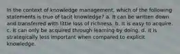 In the context of knowledge management, which of the following statements is true of tacit knowledge? a. It can be written down and transferred with little loss of richness. b. It is easy to acquire. c. It can only be acquired through learning by doing. d. It is strategically less important when compared to explicit knowledge.