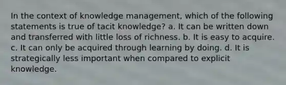 In the context of knowledge management, which of the following statements is true of tacit knowledge? a. It can be written down and transferred with little loss of richness. b. It is easy to acquire. c. It can only be acquired through learning by doing. d. It is strategically less important when compared to explicit knowledge.