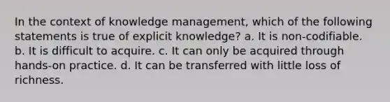 In the context of knowledge management, which of the following statements is true of explicit knowledge? a. It is non-codifiable. b. It is difficult to acquire. c. It can only be acquired through hands-on practice. d. It can be transferred with little loss of richness.