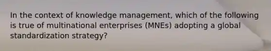 In the context of knowledge management, which of the following is true of multinational enterprises (MNEs) adopting a global standardization strategy?