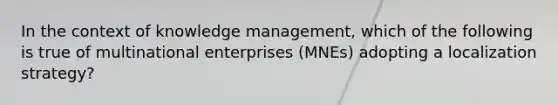 In the context of knowledge management, which of the following is true of multinational enterprises (MNEs) adopting a localization strategy?