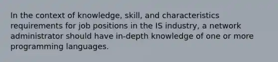 In the context of knowledge, skill, and characteristics requirements for job positions in the IS industry, a network administrator should have in-depth knowledge of one or more programming languages.