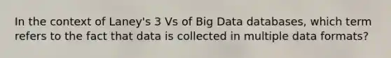 In the context of Laney's 3 Vs of Big Data databases, which term refers to the fact that data is collected in multiple data formats?