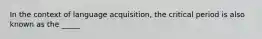 In the context of language acquisition, the critical period is also known as the _____