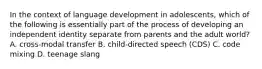 In the context of language development in adolescents, which of the following is essentially part of the process of developing an independent identity separate from parents and the adult world? A. cross-modal transfer B. child-directed speech (CDS) C. code mixing D. teenage slang