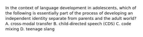 In the context of language development in adolescents, which of the following is essentially part of the process of developing an independent identity separate from parents and the adult world? A. cross-modal transfer B. child-directed speech (CDS) C. code mixing D. teenage slang