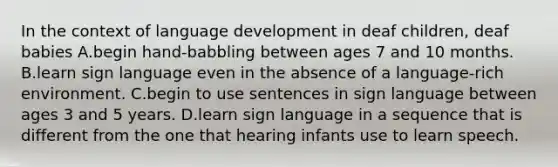 In the context of language development in deaf children, deaf babies A.begin hand-babbling between ages 7 and 10 months. B.learn sign language even in the absence of a language-rich environment. C.begin to use sentences in sign language between ages 3 and 5 years. D.learn sign language in a sequence that is different from the one that hearing infants use to learn speech.