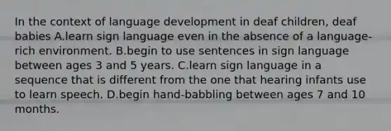 In the context of language development in deaf children, deaf babies A.learn sign language even in the absence of a language-rich environment. B.begin to use sentences in sign language between ages 3 and 5 years. C.learn sign language in a sequence that is different from the one that hearing infants use to learn speech. D.begin hand-babbling between ages 7 and 10 months.