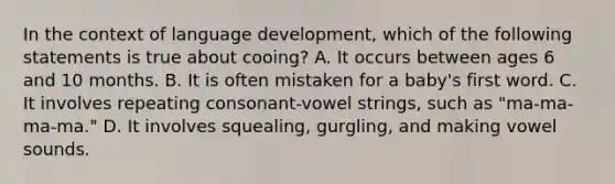 In the context of language development, which of the following statements is true about cooing? A. It occurs between ages 6 and 10 months. B. It is often mistaken for a baby's first word. C. It involves repeating consonant-vowel strings, such as "ma-ma-ma-ma." D. It involves squealing, gurgling, and making vowel sounds.