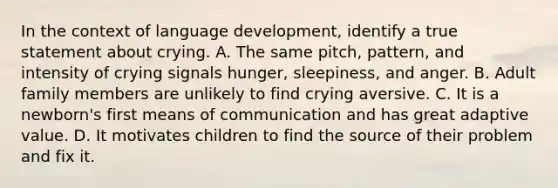 In the context of language development, identify a true statement about crying. A. The same pitch, pattern, and intensity of crying signals hunger, sleepiness, and anger. B. Adult family members are unlikely to find crying aversive. C. It is a newborn's first means of communication and has great adaptive value. D. It motivates children to find the source of their problem and fix it.