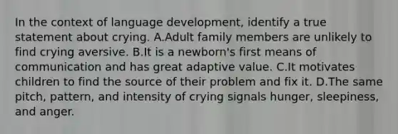 In the context of language development, identify a true statement about crying. A.Adult family members are unlikely to find crying aversive. B.It is a newborn's first means of communication and has great adaptive value. C.It motivates children to find the source of their problem and fix it. D.The same pitch, pattern, and intensity of crying signals hunger, sleepiness, and anger.