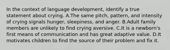 In the context of language development, identify a true statement about crying. A.The same pitch, pattern, and intensity of crying signals hunger, sleepiness, and anger. B.Adult family members are unlikely to find crying aversive. C.It is a newborn's first means of communication and has great adaptive value. D.It motivates children to find the source of their problem and fix it.