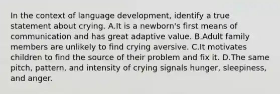 In the context of language development, identify a true statement about crying. A.It is a newborn's first means of communication and has great adaptive value. B.Adult family members are unlikely to find crying aversive. C.It motivates children to find the source of their problem and fix it. D.The same pitch, pattern, and intensity of crying signals hunger, sleepiness, and anger.