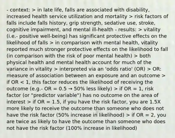 - context: > in late life, falls are associated with disability, increased health service utilization and mortality > risk factors of falls include falls history, grip strength, sedative use, stroke, cognitive impairment, and mental ill-health - results: > vitality (i.e.- positive well-being) has significant protective effects on the likelihood of falls > in comparison with mental health, vitality reported much stronger protective effects on the likelihood to fall (in comparison with the risk of poor mental health) > both physical health and mental health account for much of the variance in vitality > interpreted via an 'odds ratio' (OR) > OR: measure of association between an exposure and an outcome > if OR if OR = 1, risk factor (or "predictor variable") has no outcome on the area of interest > if OR = 1.5, if you have the risk factor, you are 1.5X more likely to receive the outcome than someone who does not have the risk factor (50% increase in likelihood) > if OR = 2, you are twice as likely to have the outcome than someone who does not have the risk factor (100% increase in likelihood)