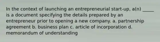 In the context of launching an entrepreneurial start-up, a(n) _____ is a document specifying the details prepared by an entrepreneur prior to opening a new company. a. partnership agreement b. business plan c. article of incorporation d. memorandum of understanding