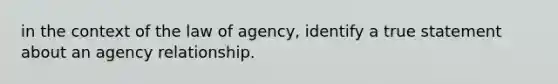 in the context of the law of agency, identify a true statement about an agency relationship.