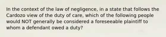 In the context of the law of negligence, in a state that follows the Cardozo view of the duty of care, which of the following people would NOT generally be considered a foreseeable plaintiff to whom a defendant owed a duty?