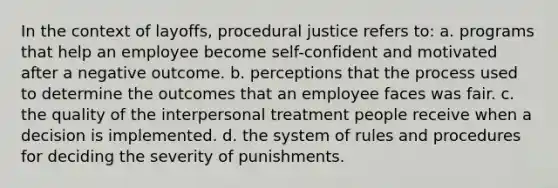 In the context of layoffs, procedural justice refers to: a. programs that help an employee become self-confident and motivated after a negative outcome. b. perceptions that the process used to determine the outcomes that an employee faces was fair. c. the quality of the interpersonal treatment people receive when a decision is implemented. d. the system of rules and procedures for deciding the severity of punishments.