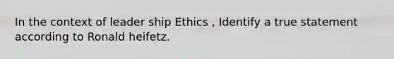 In the context of leader ship Ethics , Identify a true statement according to Ronald heifetz.