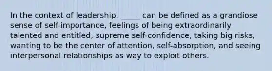 In the context of leadership, _____ can be defined as a grandiose sense of self-importance, feelings of being extraordinarily talented and entitled, supreme self-confidence, taking big risks, wanting to be the center of attention, self-absorption, and seeing interpersonal relationships as way to exploit others.