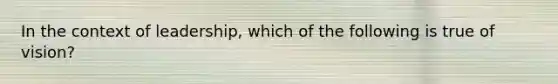 In the context of leadership, which of the following is true of vision?