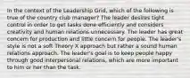 In the context of the Leadership Grid, which of the following is true of the country club manager? The leader desires tight control in order to get tasks done efficiently and considers creativity and human relations unnecessary. The leader has great concern for production and little concern for people. The leader's style is not a soft Theory X approach but rather a sound human relations approach. The leader's goal is to keep people happy through good interpersonal relations, which are more important to him or her than the task.