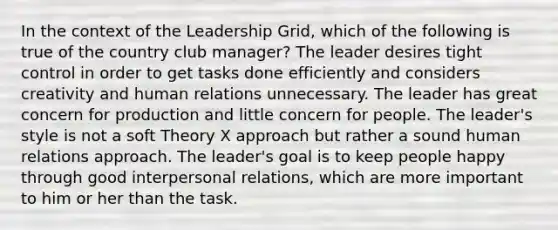 In the context of the Leadership Grid, which of the following is true of the country club manager? The leader desires tight control in order to get tasks done efficiently and considers creativity and human relations unnecessary. The leader has great concern for production and little concern for people. The leader's style is not a soft Theory X approach but rather a sound human relations approach. The leader's goal is to keep people happy through good interpersonal relations, which are more important to him or her than the task.