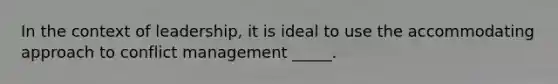 In the context of leadership, it is ideal to use the accommodating approach to conflict management _____.