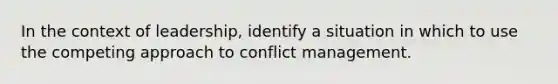 In the context of leadership, identify a situation in which to use the competing approach to conflict management.