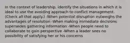 In the context of leadership, identify the situations in which it is ideal to use the avoiding approach to conflict management. (Check all that apply.) -When potential disruption outweighs the advantages of resolution -When making immediate decisions supersedes gathering information -When people need to collaborate to gain perspective -When a leader sees no possibility of satisfying her or his concerns