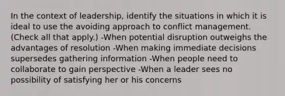 In the context of leadership, identify the situations in which it is ideal to use the avoiding approach to <a href='https://www.questionai.com/knowledge/k3gYT4NY1y-conflict-management' class='anchor-knowledge'>conflict management</a>. (Check all that apply.) -When potential disruption outweighs the advantages of resolution -When making immediate decisions supersedes gathering information -When people need to collaborate to gain perspective -When a leader sees no possibility of satisfying her or his concerns