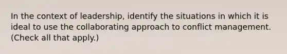 In the context of leadership, identify the situations in which it is ideal to use the collaborating approach to conflict management. (Check all that apply.)