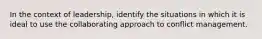 In the context of leadership, identify the situations in which it is ideal to use the collaborating approach to conflict management.