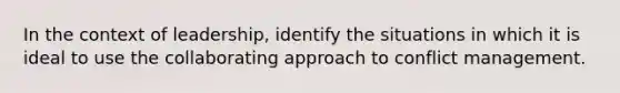 In the context of leadership, identify the situations in which it is ideal to use the collaborating approach to conflict management.