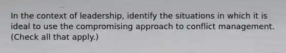 In the context of leadership, identify the situations in which it is ideal to use the compromising approach to conflict management. (Check all that apply.)