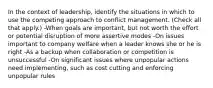 In the context of leadership, identify the situations in which to use the competing approach to conflict management. (Check all that apply.) -When goals are important, but not worth the effort or potential disruption of more assertive modes -On issues important to company welfare when a leader knows she or he is right -As a backup when collaboration or competition is unsuccessful -On significant issues where unpopular actions need implementing, such as cost cutting and enforcing unpopular rules