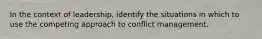 In the context of leadership, identify the situations in which to use the competing approach to conflict management.