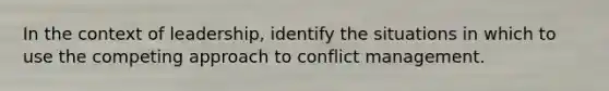 In the context of leadership, identify the situations in which to use the competing approach to conflict management.