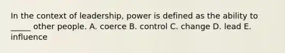 In the context of leadership, power is defined as the ability to _____ other people. A. coerce B. control C. change D. lead E. influence