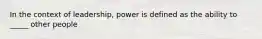 In the context of leadership, power is defined as the ability to _____ other people