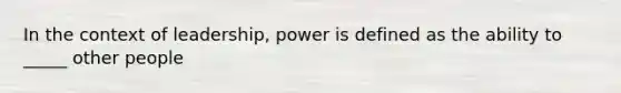 In the context of leadership, power is defined as the ability to _____ other people