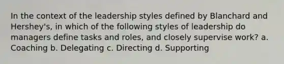 In the context of the leadership styles defined by Blanchard and Hershey's, in which of the following styles of leadership do managers define tasks and roles, and closely supervise work? a. Coaching b. Delegating c. Directing d. Supporting