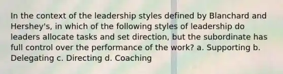 In the context of the leadership styles defined by Blanchard and Hershey's, in which of the following styles of leadership do leaders allocate tasks and set direction, but the subordinate has full control over the performance of the work? a. Supporting b. Delegating c. Directing d. Coaching