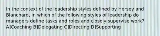 In the context of the leadership styles defined by Hersey and Blanchard, in which of the following styles of leadership do managers define tasks and roles and closely supervise work? A]Coaching B]Delegating C]Directing D]Supporting