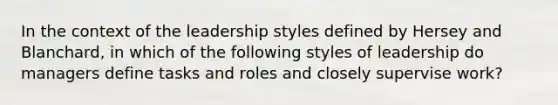 In the context of the leadership styles defined by Hersey and Blanchard, in which of the following styles of leadership do managers define tasks and roles and closely supervise work?