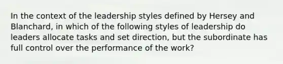 In the context of the leadership styles defined by Hersey and Blanchard, in which of the following styles of leadership do leaders allocate tasks and set direction, but the subordinate has full control over the performance of the work?